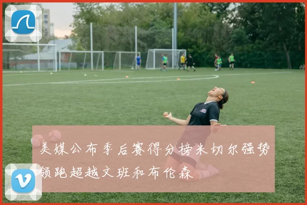 美媒公布季后赛得分榜米切尔强势领跑超越文班和布伦森
