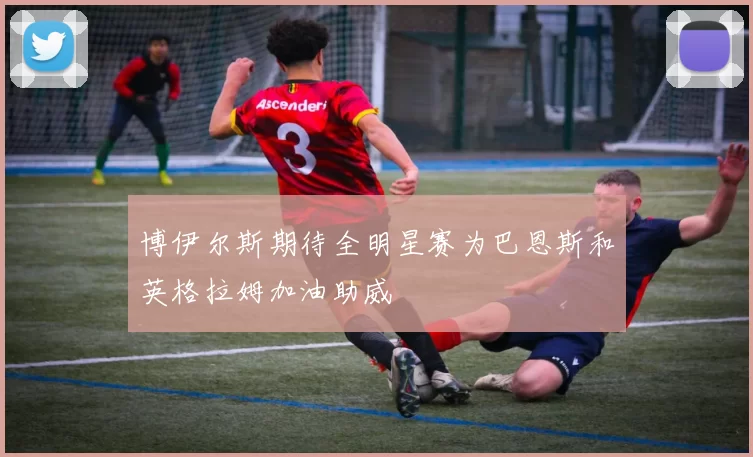 博伊尔斯期待全明星赛为巴恩斯和英格拉姆加油助威