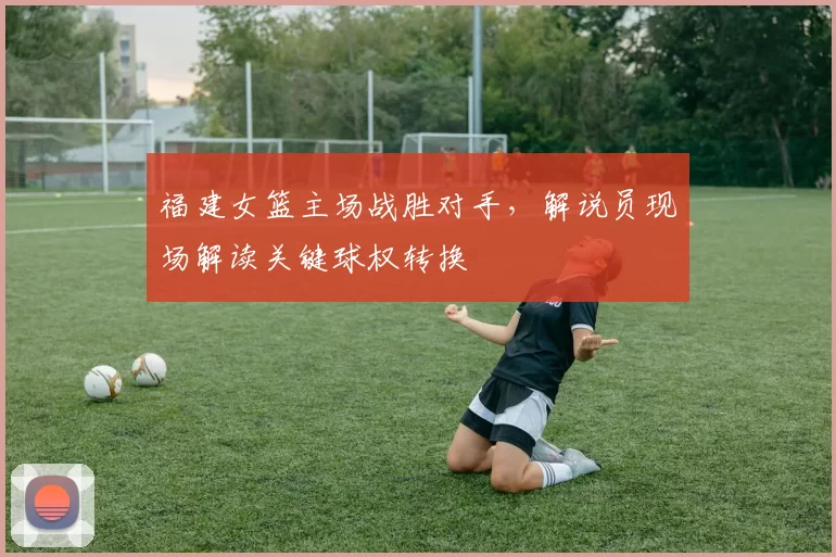 福建女篮主场战胜对手，解说员现场解读关键球权转换