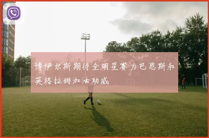 博伊尔斯期待全明星赛为巴恩斯和英格拉姆加油助威