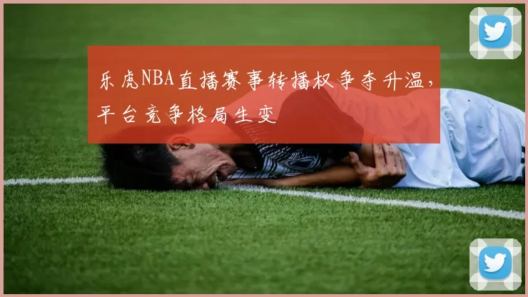 乐虎NBA直播赛事转播权争夺升温,平台竞争格局生变