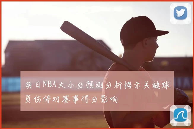 明日NBA大小分预测分析揭示关键球员伤停对赛事得分影响