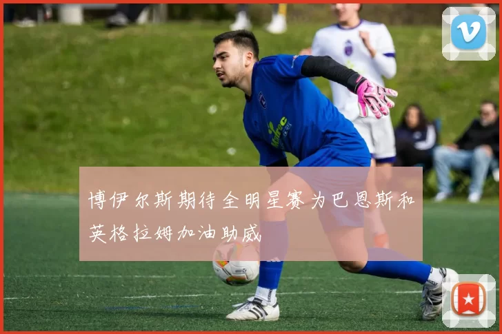 博伊尔斯期待全明星赛为巴恩斯和英格拉姆加油助威