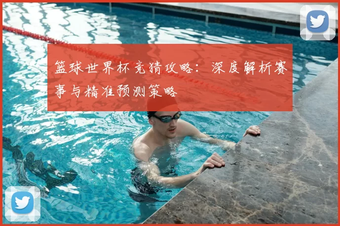 篮球世界杯竞猜攻略:深度解析赛事与精准预测策略