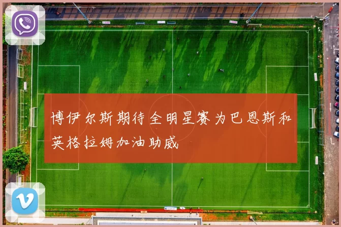 博伊尔斯期待全明星赛为巴恩斯和英格拉姆加油助威