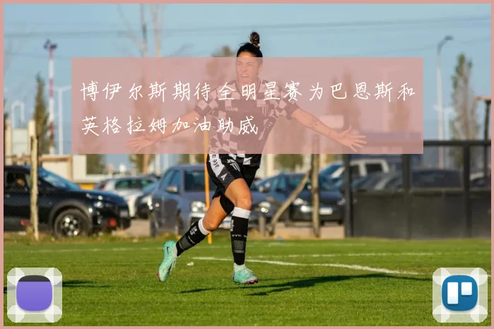 博伊尔斯期待全明星赛为巴恩斯和英格拉姆加油助威