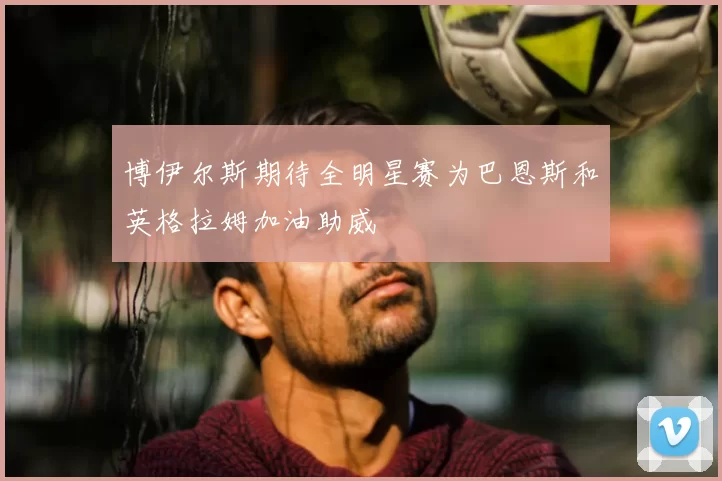 博伊尔斯期待全明星赛为巴恩斯和英格拉姆加油助威
