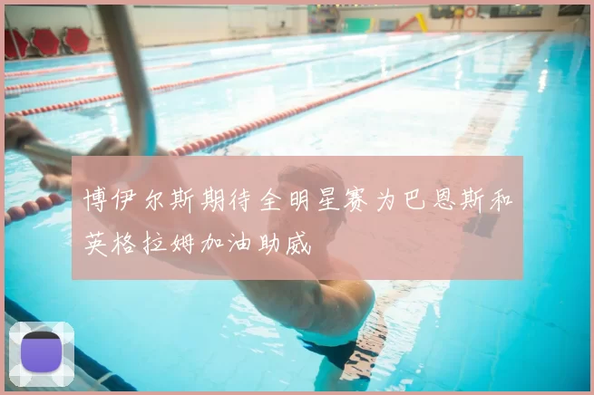 博伊尔斯期待全明星赛为巴恩斯和英格拉姆加油助威