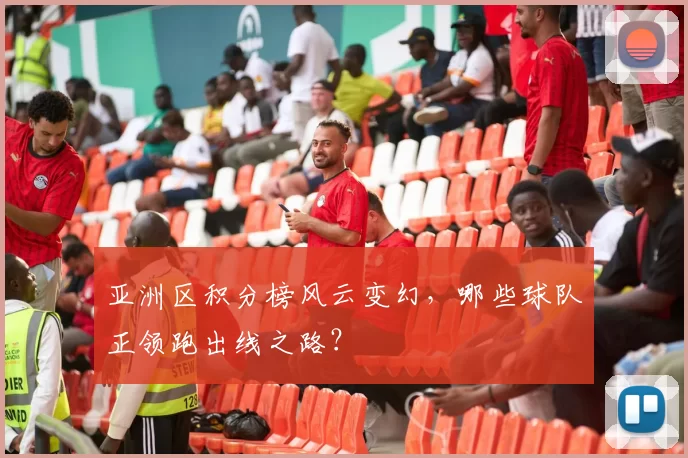 亚洲区积分榜风云变幻,哪些球队正领跑出线之路?