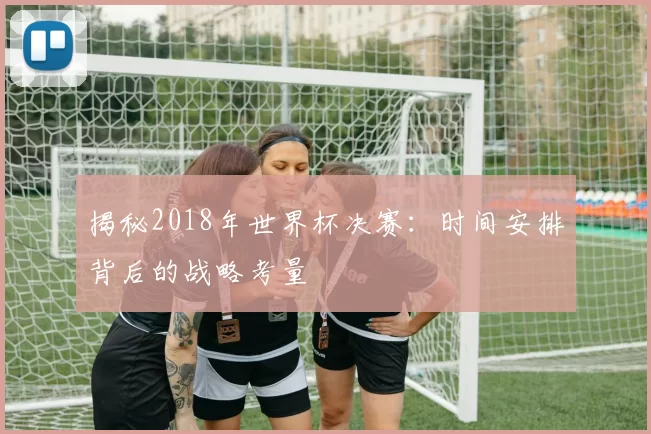 揭秘2018年世界杯决赛：时间安排背后的战略考量